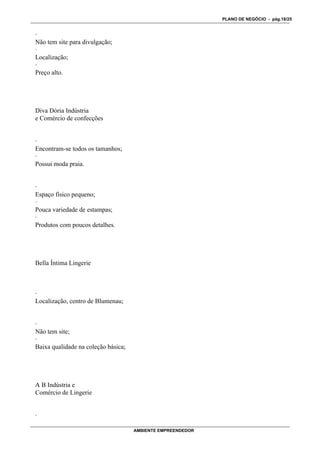 PLANO DE NEGÓCIO - pág.18/25


·
Não tem site para divulgação;
·
Localização;
·
Preço alto.




Diva Dória Indústria
e Comércio de confecções


·
Encontram-se todos os tamanhos;
·
Possui moda praia.


·
Espaço físico pequeno;
·
Pouca variedade de estampas;
·
Produtos com poucos detalhes.




Bella Íntima Lingerie



·
Localização, centro de Blumenau;


·
Não tem site;
·
Baixa qualidade na coleção básica;




A B Indústria e
Comércio de Lingerie


·

                                     AMBIENTE EMPREENDEDOR
 