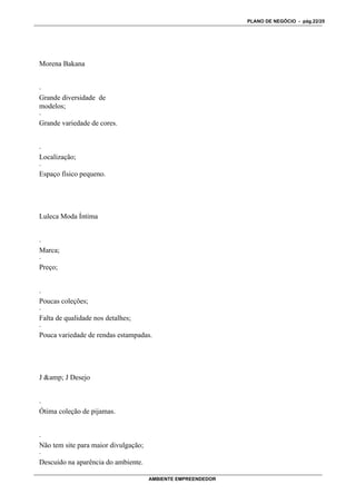 PLANO DE NEGÓCIO - pág.22/25




Morena Bakana


·
Grande diversidade de
modelos;
·
Grande variedade de cores.


·
Localização;
·
Espaço físico pequeno.




Luleca Moda Íntima


·
Marca;
·
Preço;


·
Poucas coleções;
·
Falta de qualidade nos detalhes;
·
Pouca variedade de rendas estampadas.




J &amp; J Desejo


·
Ótima coleção de pijamas.


·
Não tem site para maior divulgação;
·
Descuido na aparência do ambiente.

                                      AMBIENTE EMPREENDEDOR
 