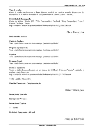 PLANO DE NEGÓCIO - pág.24/25


Tipo de vendas
Como já citado anteriormente, a Doce Veneno atenderá no varejo e atacado. O processo de
distribuição se dá através do serviço in loco para ambos os clientes (varejo / atacado).

Publicidade E Propaganda
Cartão de Visitas / Cartão VIP / Vale PresentesSite / Facebook / Blog Campanhas / Feiras /
Eventos Catálogos / Banner
http://campeche.inf.furb.br/pjempreendedor/desktop/arquivos/ARQU899278.docx


                                                                        Plano Financeiro
Investimentos Iniciais

Custo do Produto
Toda a parte financeira se encontra na etapa "ponto de equilíbrio".

Despesas Operacionais
Toda a parte financeira se encontra na etapa "ponto de equilíbrio".

Receitas
Toda a parte financeira se encontra na etapa "ponto de equilíbrio".

Despesas Gerais
Toda a parte financeira se encontra na etapa "ponto de equilíbrio".

Ponto de Equilíbrio
Todos os dados foram colocados em um sistema do SEBRAE. O mesmo "ajudou" a calcular e
analisar a parte financeira.
http://campeche.inf.furb.br/pjempreendedor/desktop/arquivos/ARQU120364.docx

Texto - Análise Financeira

Planilha Financeira - Complementação


                                                                      Plano Tecnológico
Inovação no Mercado

Inovação no Processo

Inovação no Produto

TI - Verde

Realidade Aumentada e Virtual


                                                                      Jogos de Empresas

                                       AMBIENTE EMPREENDEDOR
 