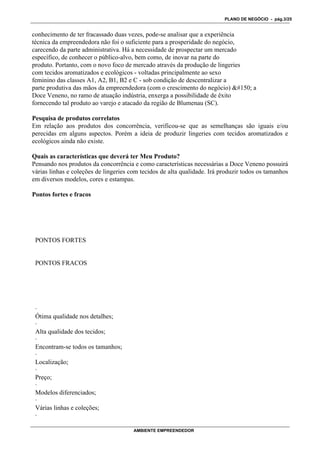 PLANO DE NEGÓCIO - pág.3/25


conhecimento de ter fracassado duas vezes, pode-se analisar que a experiência
técnica da empreendedora não foi o suficiente para a prosperidade do negócio,
carecendo da parte administrativa. Há a necessidade de prospectar um mercado
específico, de conhecer o público-alvo, bem como, de inovar na parte do
produto. Portanto, com o novo foco de mercado através da produção de lingeries
com tecidos aromatizados e ecológicos - voltadas principalmente ao sexo
feminino das classes A1, A2, B1, B2 e C - sob condição de descentralizar a
parte produtiva das mãos da empreendedora (com o crescimento do negócio)  a
Doce Veneno, no ramo de atuação indústria, enxerga a possibilidade de êxito
fornecendo tal produto ao varejo e atacado da região de Blumenau (SC).

Pesquisa de produtos correlatos
Em relação aos produtos dos concorrência, verificou-se que as semelhanças são iguais e/ou
perecidas em alguns aspectos. Porém a ideia de produzir lingeries com tecidos aromatizados e
ecológicos ainda não existe.

Quais as características que deverá ter Meu Produto?
Pensando nos produtos da concorrência e como características necessárias a Doce Veneno possuirá
várias linhas e coleções de lingeries com tecidos de alta qualidade. Irá produzir todos os tamanhos
em diversos modelos, cores e estampas.

Pontos fortes e fracos




 PONTOS FORTES


 PONTOS FRACOS




 ·
 Ótima qualidade nos detalhes;
 ·
 Alta qualidade dos tecidos;
 ·
 Encontram-se todos os tamanhos;
 ·
 Localização;
 ·
 Preço;
 ·
 Modelos diferenciados;
 ·
 Várias linhas e coleções;
 ·

                                       AMBIENTE EMPREENDEDOR
 