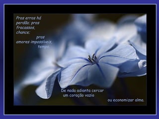 Pros erros há perdão; pros  fracassos,  chance;  pros amores impossíveis,  tempo.  De nada adianta cercar  um coração   vazio  ou economizar alma. 