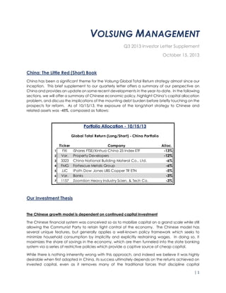 | 1
VOLSUNG MANAGEMENT
Q3 2013 Investor Letter Supplement
October 15, 2013
China: The Little Red (Short) Book
China has been a significant theme for the Volsung Global Total Return strategy almost since our
inception. This brief supplement to our quarterly letter offers a summary of our perspective on
China and provides an update on some recent developments in the year-to-date. In the following
sections, we will offer a summary of Chinese economic policy, highlight China’s capital allocation
problem, and discuss the implications of the mounting debt burden before briefly touching on the
prospects for reform. As of 10/15/13, the exposure of the long/short strategy to Chinese and
related assets was -48%, composed as follows:
Our Investment Thesis
The Chinese growth model is dependent on continued capital investment
The Chinese financial system was conceived so as to mobilize capital on a grand scale while still
allowing the Communist Party to retain tight control of the economy. The Chinese model has
several unique features, but generally applies a well-known policy framework which seeks to
minimize household consumption by implicitly and explicitly restraining wages. In doing so, it
maximizes the share of savings in the economy, which are then funneled into the state banking
system via a series of restrictive policies which provide a captive source of cheap capital.
While there is nothing inherently wrong with this approach, and indeed we believe it was highly
desirable when first adopted in China, its success ultimately depends on the returns achieved on
invested capital, even as it removes many of the traditional forces that discipline capital
Ticker Company Alloc.
1 FXI iShares FTSE/Xinhua China 25 Index ETF -13%
2 Var. Property Developers -12%
3 3323 China National Building Materal Co., Ltd. -6%
4 FMG Fortescue Metals Group -6%
5 JJC iPath Dow Jones UBS Copper TR ETN -5%
6 Var. Banks -3%
7 1157 Zoomlion Heavy Industry Scien. & Tech Co. -3%
Portfolio Allocation - 10/15/13
Global Total Return (Long/Short) - China Portfolio
 