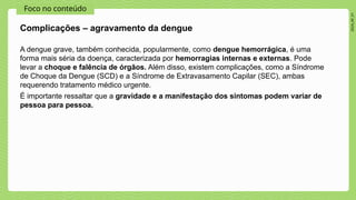 2024_AF_V1
Foco no conteúdo
A dengue grave, também conhecida, popularmente, como dengue hemorrágica, é uma
forma mais séria da doença, caracterizada por hemorragias internas e externas. Pode
levar a choque e falência de órgãos. Além disso, existem complicações, como a Síndrome
de Choque da Dengue (SCD) e a Síndrome de Extravasamento Capilar (SEC), ambas
requerendo tratamento médico urgente.
É importante ressaltar que a gravidade e a manifestação dos sintomas podem variar de
pessoa para pessoa.
Complicações – agravamento da dengue
 