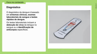 2024_AF_V1
Foco no conteúdo
O diagnóstico da dengue é baseado
em sintomas clínicos, exames
laboratoriais de sangue e testes
rápidos de dengue.
Os testes laboratoriais incluem a
detecção do vírus da dengue no
sangue ou a identificação de
anticorpos específicos.
Diagnóstico
 
