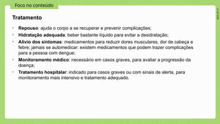 2024_AF_V1
Foco no conteúdo
• Repouso: ajuda o corpo a se recuperar e prevenir complicações;
• Hidratação adequada: beber bastante líquido para evitar a desidratação;
• Alívio dos sintomas: medicamentos para reduzir dores musculares, dor de cabeça e
febre; jamais se automedicar: existem medicamentos que podem trazer complicações
para a pessoa com dengue;
• Monitoramento médico: necessário em casos graves, para avaliar a progressão da
doença;
• Tratamento hospitalar: indicado para casos graves ou com sinais de alerta, para
monitoramento mais intensivo e tratamento adequado.
Tratamento
 