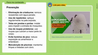 2024_AF_V1
Foco no conteúdo
Link para vídeo
• Eliminação de criadouros: remova
recipientes com água parada;
• Uso de repelentes: aplique
regularmente na pele exposta;
• Telas em janelas e portas: instale
para impedir a entrada de mosquitos;
• Uso de roupas protetoras: use
roupas que cubram a maior parte do
corpo;
• Evite horários de pico: reduza
exposição ao amanhecer e
entardecer;
• Manutenção de piscinas: mantenha
limpas e tratadas com cloro.
Prevenção
https://www.youtube.com/watch?v=_DVcm-fm1iI
 