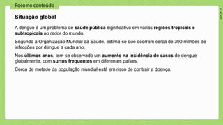2024_AF_V1
Foco no conteúdo
A dengue é um problema de saúde pública significativo em várias regiões tropicais e
subtropicais ao redor do mundo.
Segundo a Organização Mundial da Saúde, estima-se que ocorram cerca de 390 milhões de
infecções por dengue a cada ano.
Nos últimos anos, tem-se observado um aumento na incidência de casos de dengue
globalmente, com surtos frequentes em diferentes países.
Cerca de metade da população mundial está em risco de contrair a doença.
Situação global
 
