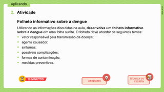 2024_AF_V1
Aplicando
Utilizando as informações discutidas na aula, desenvolva um folheto informativo
sobre a dengue em uma folha sulfite. O folheto deve abordar os seguintes temas:
• vetor responsável pela transmissão da doença;
• agente causador;
• sintomas;
• possíveis complicações;
• formas de contaminação;
• medidas preventivas.
2. Atividade
TÉCNICA DE
ESCRITA
10 MINUTOS
ARREMATE
Folheto informativo sobre a dengue
 