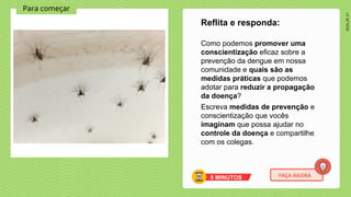 2024_AF_V1
Para começar
Como podemos promover uma
conscientização eficaz sobre a
prevenção da dengue em nossa
comunidade e quais são as
medidas práticas que podemos
adotar para reduzir a propagação
da doença?
Escreva medidas de prevenção e
conscientização que vocês
imaginam que possa ajudar no
controle da doença e compartilhe
com os colegas.
Reflita e responda:
5 MINUTOS FAÇA AGORA
 
