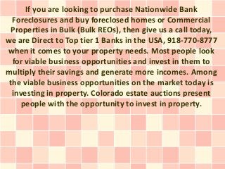 If you are looking to purchase Nationwide Bank
  Foreclosures and buy foreclosed homes or Commercial
  Properties in Bulk (Bulk REOs), then give us a call today,
we are Direct to Top tier 1 Banks in the USA, 918-770-8777
when it comes to your property needs. Most people look
  for viable business opportunities and invest in them to
multiply their savings and generate more incomes. Among
 the viable business opportunities on the market today is
  investing in property. Colorado estate auctions present
     people with the opportunity to invest in property.
 