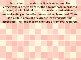 Secure hard drive destruction is varied and the
effectiveness differs from method to method. In order to
proceed, the individual has to know them and achieve an
understanding of the effectiveness of each method. There
    is a certain amount of expense involved with this
procedure. This depends on the type of removal required.
 