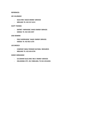 REFERENCES:
JOE VALERIANO
- SALES REP/ SHACK ENERGY SERVICES
- MIDLAND TX. 432-557-4215
SCOTT THOMAS
- DISTRICT MANAGER/ SHACK ENERGY SERVICES
- ODESSA TX. 432-530-5497
JOSE ROMERO
- FIELD SUPERVISOR/ SHACK ENERGY SERVICES
- ODESSA TX. 432-853-1370
LEO OROZCO
- COMPANY MAN/ PIONNER NATURAL RESOURCES
- MIDLAND TX. 432-634-4799
SONNY HERNANDEZ
- CO-OWNER SALES REP/ BIG-E ENERGY SERVICES
- OKLAHOMA CITY, OK / MIDLAND, TX 432-250-8426
 
