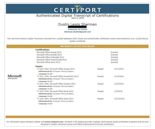 ~
CERT J/'P ORT
Authenticated Digital Transcript of Certifications
June 2, 2 016
Dustin Lewis Sherman
Temecula CA 92592
sherman.dustin@gmail.corn
This re.al-time Certiport Digital Transcript is derived from a global database which tracks and authenticates certification exams administered by over 12,000 testing
centers worldwide.
Microsoft
Oifl(~~~t
MICROSOFT OFFICE SPECTALIST
Certifications
Microsoft Office Access 2013
Microsoft Office Excel® 2013
Microsoft Office Outlook® 2013
Microsoft Office PoverPoint® 2013
Microsoft Office Word 2013
Exams
77-424: MOS: Microsoft Office Access 2013
Administered by: Computer Training Academy
Language: English
77-422: MOS: Microsoft Office PowerPoint 2013
Administered by: Computer Training Academy
Language: English
77-423: MOS: Microsoft Office Outlook 2013
Administered by: Computer Training Academy
Language: English
77-420: MOS: Microsoft Office Excel 2013
Administered by: Computer Training Academy
Language: English
77-418: MOS: Microsoft Office Word 2013
Administered by: Computer Training Academy
Language: English
Granted
Granted
Granted
Granted
Granted
Passed 5/ 11/2016
Passed 3/15/2016
Passed 2/16/2016
Passed 1/ 5/2016
Passed 10/ 13/2015
For information about Certiport, please visit www.certiport..com. Certiport is the leading provider of global, performance-based certification programs and services ldesigned to enable individual success and fifetime advancement through certification.
 