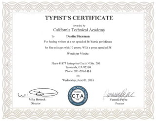TYPIST'S CERTIFICATE
Awarded by
California Technical Academy
To Dustin Sherman
For having written at a net speed of 56 Words per Minute
for five minutes with I0 errors. With a gross speed of58
Mike Bostock
Director
Words per Minute.
Place 41877 Enterprise Circle N Ste. 200
Temecula, CA 92590
Phone: 951-276-1414
on
Wednesday, June 01, 2016
l
Proctor
 