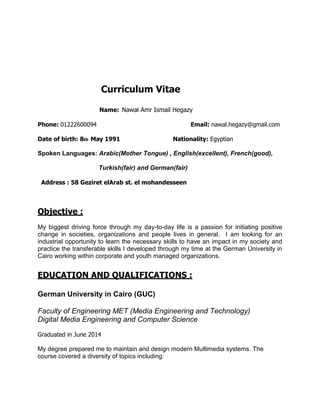 Curriculum Vitae
Name: Nawal Amr Ismail Hegazy
Phone: 01222600094 Email: nawal.hegazy@gmail.com
Date of birth: 8th May 1991 Nationality: Egyptian
Spoken Languages: Arabic(Mother Tongue) , English(excellent), French(good),
Turkish(fair) and German(fair)
Address : 58 Geziret elArab st. el mohandesseen
Objective :
My biggest driving force through my day-to-day life is a passion for initiating positive
change in societies, organizations and people lives in general. I am looking for an
industrial opportunity to learn the necessary skills to have an impact in my society and
practice the transferable skills I developed through my time at the German University in
Cairo working within corporate and youth managed organizations.
EDUCATION AND QUALIFICATIONS :
German University in Cairo (GUC)
Faculty of Engineering MET (Media Engineering and Technology)
Digital Media Engineering and Computer Science
Graduated in June 2014
My degree prepared me to maintain and design modern Multimedia systems. The
course covered a diversity of topics including:
 