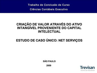 CRIAÇÃO DE VALOR ATRAVÉS DO ATIVOCRIAÇÃO DE VALOR ATRAVÉS DO ATIVO
INTANGÍVEL PROVENIENTE DO CAPITALINTANGÍVEL PROVENIENTE DO CAPITAL
INTELECTUALINTELECTUAL
ESTUDO DE CASO ÚNICO: NET SERVIÇOSESTUDO DE CASO ÚNICO: NET SERVIÇOS
SÃO PAULOSÃO PAULO
20092009
Trabalho de Conclusão de CursoTrabalho de Conclusão de Curso
Ciências Contábeis ExecutivoCiências Contábeis Executivo
 