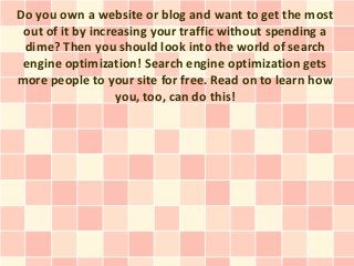 Do you own a website or blog and want to get the most
 out of it by increasing your traffic without spending a
 dime? Then you should look into the world of search
 engine optimization! Search engine optimization gets
more people to your site for free. Read on to learn how
                   you, too, can do this!
 