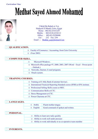 Curriculum Vitae
2 Belal Bn Rabah st, 9 st,
Hadayek El Maadi, Cairo, Egypt
Home : 002-02-23161229
Mobile : 002-0120-4334112
Office : 002-02-25290800
Ext : 232 Fax :250
Email : - Medhat_ucp@hotmail.Com
QUALIFICATION.
o Faculty of Commerce / Accounting, from Cairo University
o (Year 2005)
COMPUTER SKILL.
o Microsoft Windows .
o Microsoft office package 97, 2000, 2003, 2007 (Word – Excel – Power point
– Outlook.)
o Networks, Internet, E-mail programs.
o Oracle system.
TRAINING COURSES.
o Training at El Ahly Bank (Customer Servise) .
o International Financial Reporting Standard course (IFRS) at IPA institute.
o Professional Selling Skills course at MEC.
o Communication Skills at CTC.
o Stress Management at CTC.
o Power Charisma at CTC.
LANGUAGES.
o Arabic Fluent mother tongue.
o English Good command of spoken and written.
PERSONAL.
o Ability to learn new tasks quickly
o Ability to work well under pressure
o Ability to work individually or as co-operative team member
INTERESTS.
 