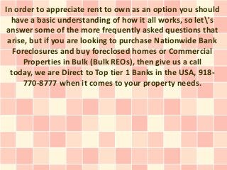 In order to appreciate rent to own as an option you should
  have a basic understanding of how it all works, so let's
answer some of the more frequently asked questions that
 arise, but if you are looking to purchase Nationwide Bank
   Foreclosures and buy foreclosed homes or Commercial
      Properties in Bulk (Bulk REOs), then give us a call
  today, we are Direct to Top tier 1 Banks in the USA, 918-
      770-8777 when it comes to your property needs.
 