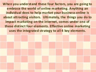 When you understand these four factors, you are going to
    embrace the world of online marketing. Anything an
   individual does to help market your business online is
about attracting visitors. Ultimately, the things you do to
  impact marketing on the internet, comes under one of
 these distinct four elements. Effective online marketing
     uses the integrated strategy to all 4 key elements.
 