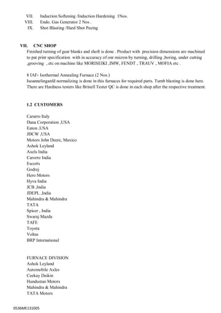 0536ME131005
VII. Induction Softening /Induction Hardening 1Nos.
VIII. Endo. Gas Generator 2 Nos .
IX. Shot Blasting /Hard Shot Peeing
VII. CNC SHOP
Finished turning of gear blanks and shoft is done . Product with precision dimensions are machined
to pat print specification with in accuracy of onr micron by turning, drilling ,boring, under cutting
,grooving , etc on machine like MORISEIKI ,IMW, FENDT , TRAUV , MOFIA etc .
8 IAF- Isothermal Annealing Furnace (2 Nos.)
Isoannelinganfd normalizing is done in this furnaces for required parts. Tumb blasting is done here.
There are Hardness testers like Brinell Tester QC is done in each shop after the respective treatment.
1.2 CUSTOMERS
Cararro Italy
Dana Corporation ,USA
Eaton ,USA
JDCW ,USA
Motors John Deere, Maxico
Ashok Leyland
Axels India
Carorro India
Escorts
Godrej
Hero Motors
Hyva India
JCB ,India
JDEPL ,India
Mahindra & Mahindra
TATA
Spicer , India
Swaraj Mazda
TAFE
Toyota
Voltas
BRP International
FURNACE DIVISION
Ashok Leyland
Automobile Axles
Ceekay Daikin
Hundustan Motors
Mahindra & Mahindra
TATA Motors
 