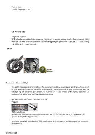 0536ME131005
Timkin India
Tactors Engineers “L & T”
1.3 PRODUCTS
Ring Gear & Pinion
BGL Manufactursvarity of ring gears and pinions set to service varity of trucks ,buses,cars and utility
vehicles. It offers both world famous systems of hypoid gear generation –GLEASON (Face Milling
) & OERLIKON (Face Hobbing).
Diagram
Transmission Gears and Shafts
BGL facility includes state of art machines like gear shaping ,hobbing ,shaving ,gear grinding machines as well
as gear testers and induction hardening machines,BGL’s latest acquisition in gear grinding has been the
GLEASON tag 400 cylindrical gear grinder .The machine has 8 -axes on CNC and is highely productive .All
possobilities of profile /lead modification can be obtained.
BGL’sgear conformto DIN6 to DIN8 class accuracy.
Diagram
Differential Gears
BGL offers to their customers a choice of two system –GLEASON Coniflex and GLEASON Revacycle
systems of straight bevel generation .
In addition to this BGL manufacturers differential crosses of various sizes as well as complete sub assemblies
of differentials .
 