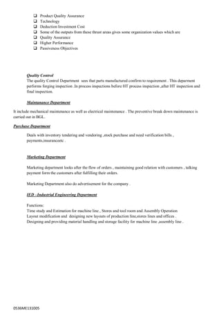 0536ME131005
 Product Quality Assurance
 Technology
 Deduction Investment Cost
 Some of the outputs from these thrust areas gives some organization values which are
 Quality Assurance
 Higher Performance
 Passiveness Objectives
Quality Control
The quality Control Department sees that parts manufactured confirm to requirement . This deparment
performs forging inspection .In process inspections before HT process inspection ,after HT inspection and
final inspection.
Maintanance Department
It include mechanical maintenance as well as electrical maintenance . The preventive break down maintenance is
carried out in BGL.
Purchase Department
Deals with inventory tendering and vendoring ,stock purchase and need verification bills ,
payments,insuranceetc .
Marketing Department
Marketing department looks after the flow of orders , maintaining good relation with customers , talking
payment form the customers after fulfilling their orders.
Marketing Department also do advertisement for the company .
IED –Industrial Engineering Department
Functions:
Time study and Estimation for machine line , Stores and tool room and Assembly Operation
Layout modification and designing new layouts of production line,stores lines and offices .
Designing and providing material handling and storage facility for machine line ,assembly line .
 