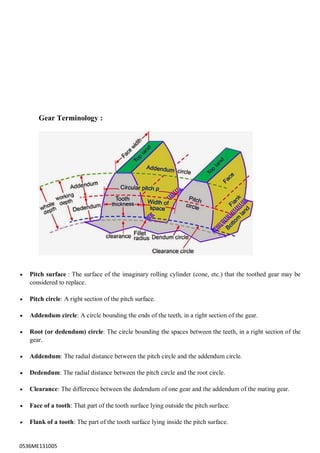 0536ME131005
Gear Terminology :
 Pitch surface : The surface of the imaginary rolling cylinder (cone, etc.) that the toothed gear may be
considered to replace.
 Pitch circle: A right section of the pitch surface.
 Addendum circle: A circle bounding the ends of the teeth, in a right section of the gear.
 Root (or dedendum) circle: The circle bounding the spaces between the teeth, in a right section of the
gear.
 Addendum: The radial distance between the pitch circle and the addendum circle.
 Dedendum: The radial distance between the pitch circle and the root circle.
 Clearance: The difference between the dedendum of one gear and the addendum of the mating gear.
 Face of a tooth: That part of the tooth surface lying outside the pitch surface.
 Flank of a tooth: The part of the tooth surface lying inside the pitch surface.
 