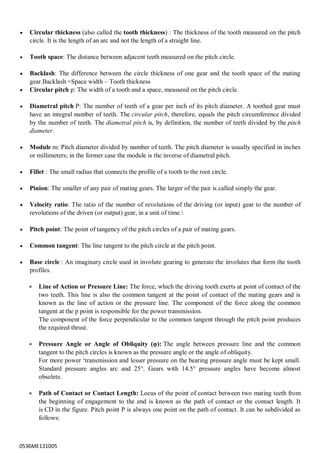 0536ME131005
 Circular thickness (also called the tooth thickness) : The thickness of the tooth measured on the pitch
circle. It is the length of an arc and not the length of a straight line.
 Tooth space: The distance between adjacent teeth measured on the pitch circle.
 Backlash: The difference between the circle thickness of one gear and the tooth space of the mating
gear.Backlash =Space width – Tooth thickness
 Circular pitch p: The width of a tooth and a space, measured on the pitch circle.
 Diametral pitch P: The number of teeth of a gear per inch of its pitch diameter. A toothed gear must
have an integral number of teeth. The circular pitch, therefore, equals the pitch circumference divided
by the number of teeth. The diametral pitch is, by definition, the number of teeth divided by the pitch
diameter.
 Module m: Pitch diameter divided by number of teeth. The pitch diameter is usually specified in inches
or millimeters; in the former case the module is the inverse of diametral pitch.
 Fillet : The small radius that connects the profile of a tooth to the root circle.
 Pinion: The smaller of any pair of mating gears. The larger of the pair is called simply the gear.
 Velocity ratio: The ratio of the number of revolutions of the driving (or input) gear to the number of
revolutions of the driven (or output) gear, in a unit of time.
 Pitch point: The point of tangency of the pitch circles of a pair of mating gears.
 Common tangent: The line tangent to the pitch circle at the pitch point.
 Base circle : An imaginary circle used in involute gearing to generate the involutes that form the tooth
profiles.
 Line of Action or Pressure Line: The force, which the driving tooth exerts at point of contact of the
two teeth. This line is also the common tangent at the point of contact of the mating gears and is
known as the line of action or the pressure line. The component of the force along the common
tangent at the p point is responsible for the power transmission.
The component of the force perpendicular to the common tangent through the pitch point produces
the required thrust.
 Pressure Angle or Angle of Obliquity (φ): The angle between pressure line and the common
tangent to the pitch circles is known as the pressure angle or the angle of obliquity.
For more power „transmission and lesser pressure on the bearing pressure angle must be kept small.
Standard pressure angles arc and 25°. Gears with 14.5° pressure angles have become almost
obsolete.
 Path of Contact or Contact Length: Locus of the point of contact between two mating teeth from
the beginning of engagement to the end is known as the path of contact or the contact length. It
is CD in the figure. Pitch point P is always one point on the path of contact. It can be subdivided as
follows:
 