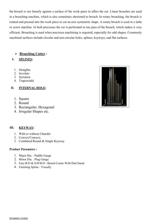 0536ME131005
the broach is run linearly against a surface of the work piece to affect the cut. Linear broaches are used
in a broaching machine, which is also sometimes shortened to broach. In rotary broaching, the broach is
rotated and pressed into the work piece to cut an axis symmetric shape. A rotary broach is used in a lathe
or screw machine. In both processes the cut is performed in one pass of the broach, which makes it very
efficient. Broaching is used when precision machining is required, especially for odd shapes. Commonly
machined surfaces include circular and non-circular holes, splines, keyways, and flat surfaces.
 Broaching Cutter :
I. SPLINES:
1. Straightn
2. Involute
3. Serration
4. Trapezoidal
II. INTERNAL HOLE:
1. Square
2. Round
3. Rectangular, Hexagonal
4. Irregular Shapes etc.
III. KEYWAY:
1. With or without Chamfer
2. Convex/Concave.
3. Combined Round & Single Keyway
Product Parameter :
1. Major Dia. : Paddle Gauge
2. Minor Dia. : Plug Gauge
3. Face R/O & O.D R/O : Bench Center With Dial Stand
4. Finishing Spline : Visually
 