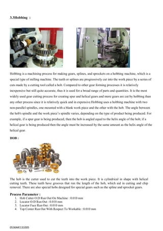 0536ME131005
3.3Hobbing :
Hobbing is a machining process for making gears, splines, and sprockets on a hobbing machine, which is a
special type of milling machine. The teeth or splines are progressively cut into the work piece by a series of
cuts made by a cutting tool called a hob. Compared to other gear forming processes it is relatively
inexpensive but still quite accurate, thus it is used for a broad range of parts and quantities. It is the most
widely used gear cutting process for creating spur and helical gears and more gears are cut by hobbing than
any other process since it is relatively quick and in expensive.Hobbing uses a hobbing machine with two
non-parallel spindles, one mounted with a blank work piece and the other with the hob. The angle between
the hob's spindle and the work piece‟s spindle varies, depending on the type of product being produced. For
example, if a spur gear is being produced, then the hob is angled equal to the helix angle of the hob; if a
helical gear is being produced then the angle must be increased by the same amount as the helix angle of the
helical gear.
HOB :
The hob is the cutter used to cut the teeth into the work piece. It is cylindrical in shape with helical
cutting teeth. These teeth have grooves that run the length of the hob, which aid in cutting and chip
removal. There are also special hobs designed for special gears such as the spline and sprocket gears.
Process Parameter :
1. Hob Cutter O.D Run Out On Machine : 0.010 mm
2. Locator O.D Run Out : 0.010 mm
3. Locator Face Run Out : 0.010 mm
4. Top Center Run Out With Respect To Workable : 0.010 mm
 