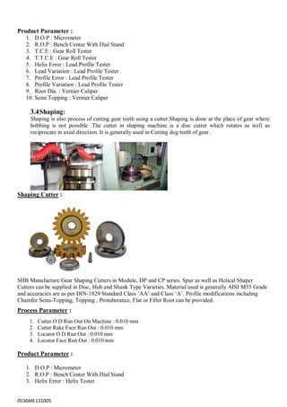 0536ME131005
Product Parameter :
1. D.O.P : Micrometer
2. R.O.P : Bench Center With Dial Stand
3. T.C.E : Gear Roll Tester
4. T.T.C.E : Gear Roll Tester
5. Helix Error : Lead Profile Tester
6. Lead Variation : Lead Profile Tester
7. Profile Error : Lead Profile Tester
8. Profile Variation : Lead Profile Tester
9. Root Dia. : Vernier Caliper
10. Semi Topping : Vernier Caliper
3.4Shaping:
Shaping is also process of cutting gear teeth using a cutter.Shaping is done at the place of gear where
hobbing is not possible .The cutter in shaping machine is a disc cutter which rotates as well as
reciprocate in axial direction. It is generally used in Cutting dog teeth of gear .
Shaping Cutter :
SHB Manufacture Gear Shaping Cutters in Module, DP and CP series. Spur as well as Helical Shaper
Cutters can be supplied in Disc, Hub and Shank Type Varieties. Material used is generally AISI M35 Grade
and accuracies are as per DIN-1829 Standard Class „AA‟ and Class „A‟. Profile modifications including
Chamfer Semi-Topping, Topping , Protuberance, Flat or Fillet Root can be provided.
Process Parameter :
1. Cutter O.D Run Out On Machine : 0.010 mm
2. Cutter Rake Face Run Out : 0.010 mm
3. Locator O.D Run Out : 0.010 mm
4. Locator Face Run Out : 0.010 mm
Product Parameter :
1. D.O.P : Micrometer
2. R.O.P : Bench Center With Dial Stand
3. Helix Error : Helix Tester
 