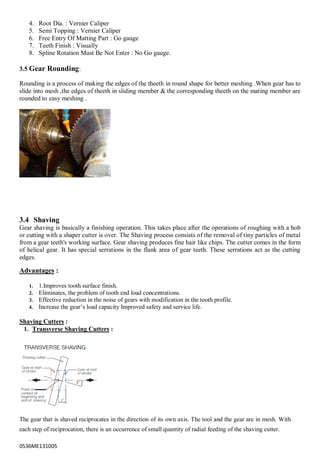 0536ME131005
4. Root Dia. : Vernier Caliper
5. Semi Topping : Vernier Caliper
6. Free Entry Of Matting Part : Go gauge
7. Teeth Finish : Visually
8. Spline Rotation Must Be Not Enter : No Go gauge.
3.5 Gear Rounding:
Rounding is a process of making the edges of the theeth in round shape for better meshing .When gear has to
slide into mesh ,the edges of theeth in sliding member & the corresponding theeth on the mating member are
rounded to easy meshing .
3.4 Shaving
Gear shaving is basically a finishing operation. This takes place after the operations of roughing with a hob
or cutting with a shaper cutter is over. The Shaving process consists of the removal of tiny particles of metal
from a gear teeth's working surface. Gear shaving produces fine hair like chips. The cutter comes in the form
of helical gear. It has special serrations in the flank area of gear teeth. These serrations act as the cutting
edges.
Advantages :
1. 1.Improves tooth surface finish.
2. Eliminates, the problem of tooth end load concentrations.
3. Effective reduction in the noise of gears with modification in the tooth profile.
4. Increase the gear‟s load capacity Improved safety and service life.
Shaving Cutters :
1. Transverse Shaving Cutters :
The gear that is shaved reciprocates in the direction of its own axis. The tool and the gear are in mesh. With
each step of reciprocation, there is an occurrence of small quantity of radial feeding of the shaving cutter.
 
