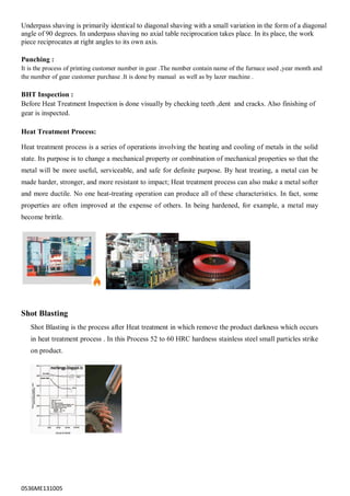 0536ME131005
Underpass shaving is primarily identical to diagonal shaving with a small variation in the form of a diagonal
angle of 90 degrees. In underpass shaving no axial table reciprocation takes place. In its place, the work
piece reciprocates at right angles to its own axis.
Punching :
It is the process of printing customer number in gear .The number contain name of the furnace used ,year month and
the number of gear customer purchase .It is done by manual as well as by lazer machine .
BHT Inspection :
Before Heat Treatment Inspection is done visually by checking teeth ,dent and cracks. Also finishing of
gear is inspected.
Heat Treatment Process:
Heat treatment process is a series of operations involving the heating and cooling of metals in the solid
state. Its purpose is to change a mechanical property or combination of mechanical properties so that the
metal will be more useful, serviceable, and safe for definite purpose. By heat treating, a metal can be
made harder, stronger, and more resistant to impact; Heat treatment process can also make a metal softer
and more ductile. No one heat-treating operation can produce all of these characteristics. In fact, some
properties are often improved at the expense of others. In being hardened, for example, a metal may
become brittle.
Shot Blasting
Shot Blasting is the process after Heat treatment in which remove the product darkness which occurs
in heat treatment process . In this Process 52 to 60 HRC hardness stainless steel small particles strike
on product.
 