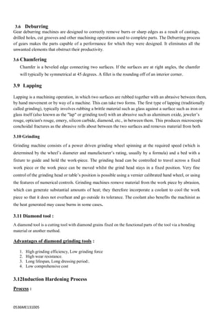 0536ME131005
3.6 Deburring
Gear deburring machines are designed to correctly remove burrs or sharp edges as a result of castings,
drilled holes, cut grooves and other machining operations used to complete parts. The Deburring process
of gears makes the parts capable of a performance for which they were designed. It eliminates all the
unwanted elements that obstruct their productivity.
3.6 Chamfering
Chamfer is a beveled edge connecting two surfaces. If the surfaces are at right angles, the chamfer
will typically be symmetrical at 45 degrees. A fillet is the rounding off of an interior corner.
3.9 Lapping
Lapping is a machining operation, in which two surfaces are rubbed together with an abrasive between them,
by hand movement or by way of a machine. This can take two forms. The first type of lapping (traditionally
called grinding), typically involves rubbing a brittle material such as glass against a surface such as iron or
glass itself (also known as the "lap" or grinding tool) with an abrasive such as aluminum oxide, jeweler‟s
rouge, optician's rouge, emery, silicon carbide, diamond, etc., in between them. This produces microscopic
conchoidal fractures as the abrasive rolls about between the two surfaces and removes material from both
3.10 Grinding
Grinding machine consists of a power driven grinding wheel spinning at the required speed (which is
determined by the wheel‟s diameter and manufacturer‟s rating, usually by a formula) and a bed with a
fixture to guide and hold the work-piece. The grinding head can be controlled to travel across a fixed
work piece or the work piece can be moved whilst the grind head stays in a fixed position. Very fine
control of the grinding head or table‟s position is possible using a vernier calibrated hand wheel, or using
the features of numerical controls. Grinding machines remove material from the work piece by abrasion,
which can generate substantial amounts of heat; they therefore incorporate a coolant to cool the work
piece so that it does not overheat and go outside its tolerance. The coolant also benefits the machinist as
the heat generated may cause burns in some cases.
3.11 Diamond tool :
A diamond tool is a cutting tool with diamond grains fixed on the functional parts of the tool via a bonding
material or another method.
Advantages of diamond grinding tools :
1. High grinding efficiency, Low grinding force
2. High wear resistance.
3. Long lifespan, Long dressing period:.
4. Low comprehensive cost
3.12Induction Hardening Process
Process :
 
