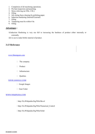 0536ME131005
1. Completion of all machining operations.
2. Pre heat inspection and punching.
3. Stress relieving (at 250c, 2 Hr.)
4. Oiling
5. Job resting faces cleaning by polishing paper.
6. Induction hardening (Internal/External)
7. Oiling
8. Tempering must be within 4 hr.
9. Oiling
Advantages :
1.Induction Hardening is very use full to increasing the hardness of product either internally or
externally.
2.It is use to make brittle material of product.
3.13 Referance
www.bharatgears.com
 The company

 Product

 Infrastructure

 Qualities

WWW.GOOGLE.COM
 Google Images

 Gear Cutter
WWW.WIKIPEDIA.COM

http://En.Wikipedia.Org/Wiki/Bevel

http://En.Wikipedia.Org/Wiki/Numerical_Control

http://En.Wikipedia.Org/Wiki/Solid
 