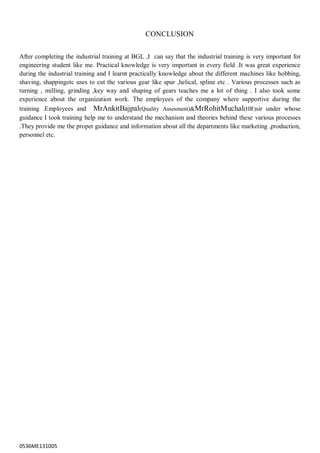 0536ME131005
CONCLUSION
After completing the industrial training at BGL ,I can say that the industrial training is very important for
engineering student like me. Practical knowledge is very important in every field .It was great experience
during the industrial training and I learnt practically knowledge about the different machines like hobbing,
shaving, shappingetc uses to cut the various gear like spur ,helical, spline etc . Various processes such as
turning , milling, grinding ,key way and shaping of gears teaches me a lot of thing . I also took some
experience about the organization work. The employees of the company where supportive during the
training .Employees and MrAnkitBajpal(Quality Assesment)&MrRohitMuchal(HR)sir under whose
guidance I took training help me to understand the mechanism and theories behind these various processes
.They provide me the proper guidance and information about all the departments like marketing ,production,
personnel etc.
 