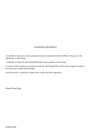 0536ME131005
ACKNOWLEDGEMENT
I would like to express my sincere gratitude towards our educational institute SISTec-E who gave us the
opportunity to take training.
I would like to thanks Mr Rohit Muchal(HR) under whose guidance I took training .
I would also like to express my gratitude towards Mr Ankit Baijpal(QA) without whose support I would not
have been able to aquire the knowledge.
Last but not least, I would like to thank all the workers for their cooperation.
Akhand Pratap Singh
 