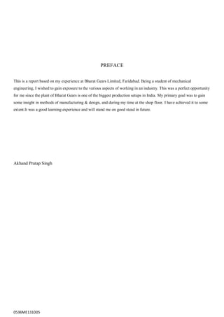 0536ME131005
PREFACE
This is a report based on my experience at Bharat Gears Limited, Faridabad. Being a student of mechanical
engineering, I wished to gain exposure to the various aspects of working in an industry. This was a perfect opportunity
for me since the plant of Bharat Gears is one of the biggest production setups in India. My primary goal was to gain
some insight in methods of manufacturing & design, and during my time at the shop floor. I have achieved it to some
extent.It was a good learning experience and will stand me on good stead in future.
Akhand Pratap Singh
 