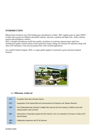 0536ME131005
INTRODUCTION
Bharat Gears Limited is one of the leading gear manufacturer in India . BGL supplies gears to major OEM‟s
in India and overseas for different automobile industry like heavy medium and light truck , utility vehicles,
tractors and off highway vehicles.
BGL‟s strength encompasses world class quality, excellence in customer responsiveness right from
metallurgical quality control of basic steel to precision of gear cutting, HT and post HT operation along with
state of art machinery. It has diverse product lines with versatile applications.
It is a public limited company. BGL is a major global supplier of automotive gears and heat treatment
furnaces.
1.1 Milestone Achieved
1972 Foundation Stone laid at Mumbra Factory.
1974 Inauguration of the Hypoid Plant and Commencement of Production with 'Gleason Machines'.
1980 First 'OerlikonSpiromatic Generator' installed. BGL becomes the First Company in INDIA to have both
Cutting Systems under one Roof.
1981 Memorandum of Association signed with AFC-Holcroft, U.S.A. for construction of furnaces in India to AFC-
Holcroft design.
1985-
2007
Collaboration Agreement with ZF AG Germany
 