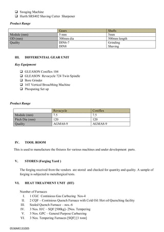 0536ME131005
 Swaging Machine
 Hurth SRS402 Shaving Cutter Sharpener
Product Range
Gears Shafts
Module (mm) 5 mm 5mm
OD (mm) 300mm dia 500mm length
Quality DIN6-7
DIN8
Grinding
Shaving
III. DIFFERENTIAL GEAR UNIT
Key Equipment
 GLEASON Coniflex 104
 GLEASON Revacycle 724 Twin Spindle
 Bore Grinder
 16T Vertical Broacbhing Machine
 Phospating Set up
Product Range
Revacycle Coniflex
Module (mm) 7.5 7.5
Pitch Dia (mm) 120 120
Quality AGMA8-9 AGMA8-9
IV. TOOL ROOM
This is used to manufacture the fixtures for various machines and under development parts.
V. STORES (Forging Yard )
The forging received from the vendors are stored and checked for quantity and quality. A sample of
forging is subjected to metallurgical tests.
VI. HEAT TREATMENT UNIT (HT)
Number of Furnaces
I. 1 CGC Continious Gas Carbuzing Nos-4
II. 2 CQF – Continious Quench Furnace with Cold Oil /Hot oil Quenching facility
III. Sealed Quench Furnace – nos.-6
IV. 3 Nos. H/C – SQF [500kg]- 2Nos. Tempering
V. 3 Nos. GPC – General Purpose Carburzing
VI. 3 Nos. Tempering Furnaces [SQF] [1 tonn]
 
