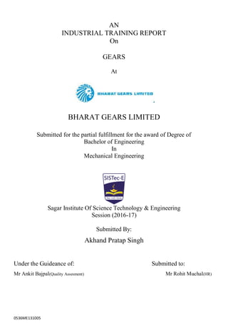 0536ME131005
AN
INDUSTRIAL TRAINING REPORT
On
GEARS
At
BHARAT GEARS LIMITED
Submitted for the partial fulfillment for the award of Degree of
Bachelor of Engineering
In
Mechanical Engineering
Sagar Institute Of Science Technology & Engineering
Session (2016-17)
Submitted By:
Akhand Pratap Singh
Under the Guideance of: Submitted to:
Mr Ankit Bajpal(Quality Assesment) Mr Rohit Muchal(HR)
 
