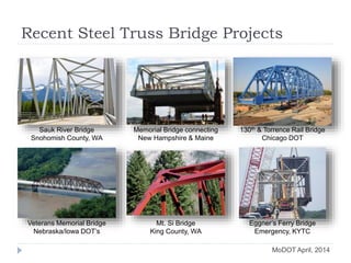Recent Steel Truss Bridge Projects
Sauk River Bridge
Snohomish County, WA
Memorial Bridge connecting
New Hampshire & Maine
130th & Torrence Rail Bridge
Chicago DOT
Veterans Memorial Bridge
Nebraska/Iowa DOT’s
Mt. Si Bridge
King County, WA
Eggner’s Ferry Bridge
Emergency, KYTC
MoDOT April, 2014
 