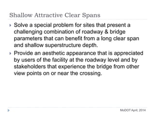 Shallow Attractive Clear Spans
 Solve a special problem for sites that present a
challenging combination of roadway & bridge
parameters that can benefit from a long clear span
and shallow superstructure depth.
 Provide an aesthetic appearance that is appreciated
by users of the facility at the roadway level and by
stakeholders that experience the bridge from other
view points on or near the crossing.
MoDOT April, 2014
 
