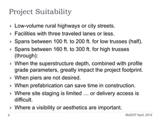 Project Suitability
 Low-volume rural highways or city streets.
 Facilities with three traveled lanes or less.
 Spans between 100 ft. to 200 ft. for low trusses (half).
 Spans between 160 ft. to 300 ft. for high trusses
(through):
 When the superstructure depth, combined with profile
grade parameters, greatly impact the project footprint.
 When piers are not desired.
 When prefabrication can save time in construction.
 Where site staging is limited … or delivery access is
difficult.
 Where a visibility or aesthetics are important.
MoDOT April, 2014
 