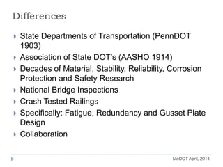 Differences
 State Departments of Transportation (PennDOT
1903)
 Association of State DOT’s (AASHO 1914)
 Decades of Material, Stability, Reliability, Corrosion
Protection and Safety Research
 National Bridge Inspections
 Crash Tested Railings
 Specifically: Fatigue, Redundancy and Gusset Plate
Design
 Collaboration
MoDOT April, 2014
 