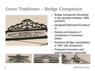 Great Traditions – Bridge Companies
 Bridge Companies flourished
in the decades between 1860
and1910.
 Designer/Fabricator/Construct
or
 Dozens and dozens of
companies in numerous
states.
 American Bridge consolidation
in 1901 (28 companies).
 Produced innovation and
experimentation, especially
truss bridge types.
MoDOT April, 2014
 