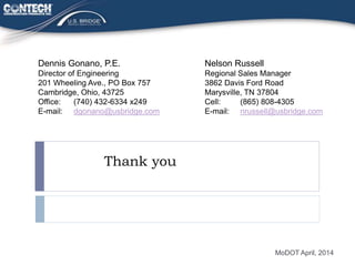 Thank you
MoDOT April, 2014
Nelson Russell
Regional Sales Manager
3862 Davis Ford Road
Marysville, TN 37804
Cell: (865) 808-4305
E-mail: nrussell@usbridge.com
Dennis Gonano, P.E.
Director of Engineering
201 Wheeling Ave., PO Box 757
Cambridge, Ohio, 43725
Office: (740) 432-6334 x249
E-mail: dgonano@usbridge.com
 