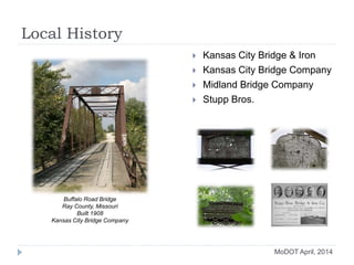 Local History
 Kansas City Bridge & Iron
 Kansas City Bridge Company
 Midland Bridge Company
 Stupp Bros.
MoDOT April, 2014
Buffalo Road Bridge
Ray County, Missouri
Built 1908
Kansas City Bridge Company
 