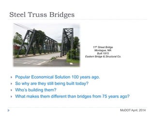 Steel Truss Bridges
MoDOT April, 2014
 Popular Economical Solution 100 years ago.
 So why are they still being built today?
 Who’s building them?
 What makes them different than bridges from 75 years ago?
11th Street Bridge
Montague, MA
Built 1915
Eastern Bridge & Structural Co.
 